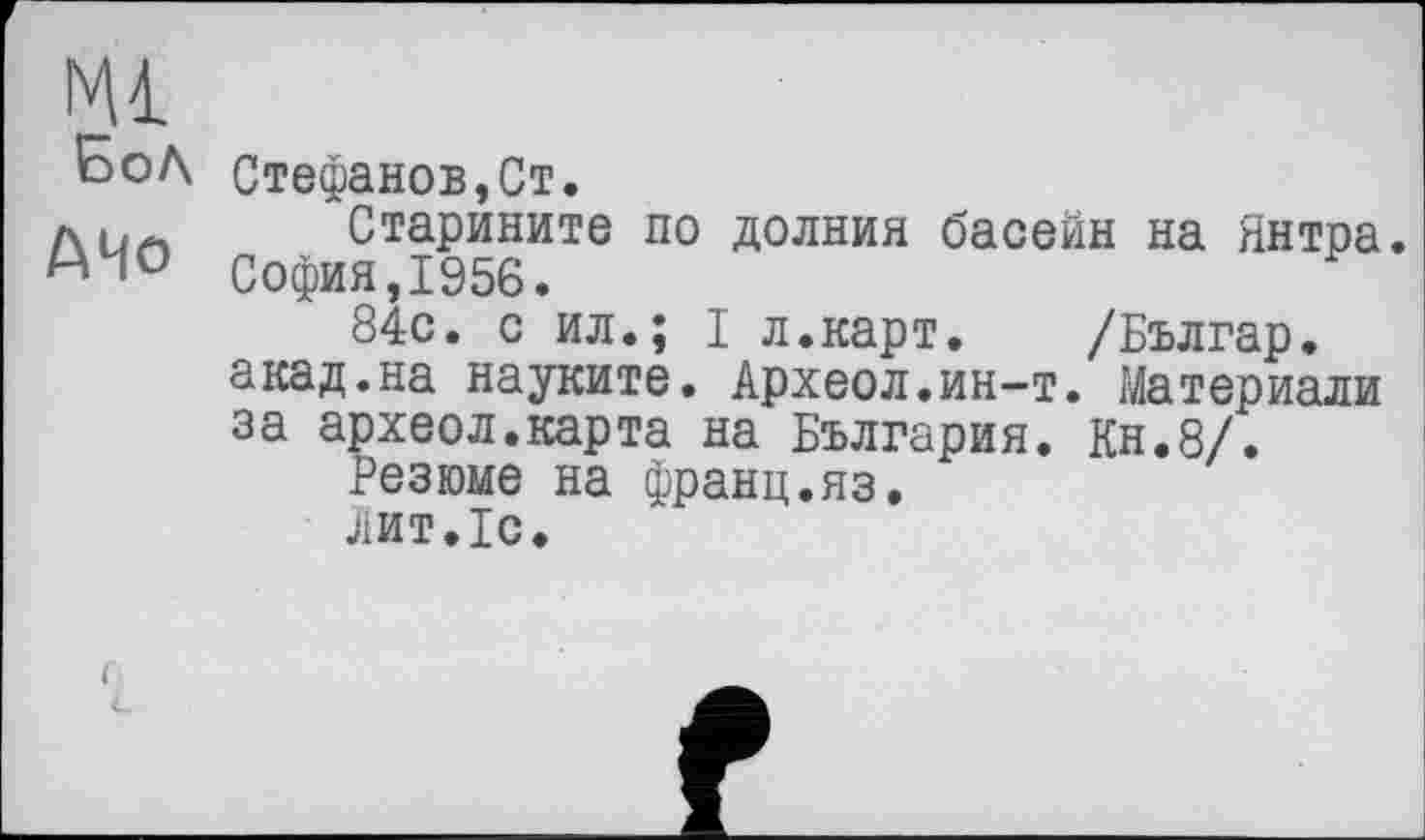 ﻿БоЛ
АЧо
Стефанов,Ст.
Старините по долния басейн на Янтра. София,1956.
84с. с ил.; I л.карт. /Българ. акад.на науките. Археол.ин-т. Материали за археол.карта на България. Кн.8/.
Резюме на франц.яз.
лит.1с.